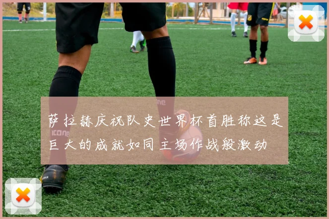 萨拉赫庆祝队史世界杯首胜称这是巨大的成就如同主场作战般激动