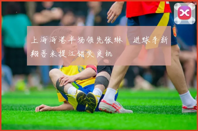 上海海港半场领先张琳芃进球李新翔吾米提江错失良机