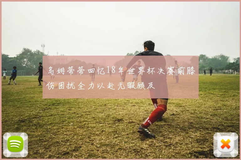 乌姆蒂蒂回忆18年世界杯决赛前膝伤困扰全力以赴无暇顾及