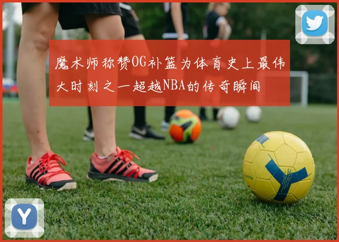 魔术师称赞OG补篮为体育史上最伟大时刻之一超越NBA的传奇瞬间