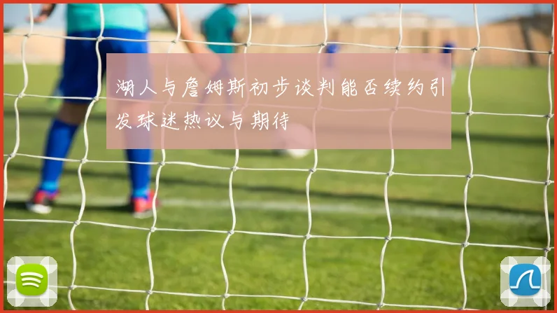 湖人与詹姆斯初步谈判能否续约引发球迷热议与期待