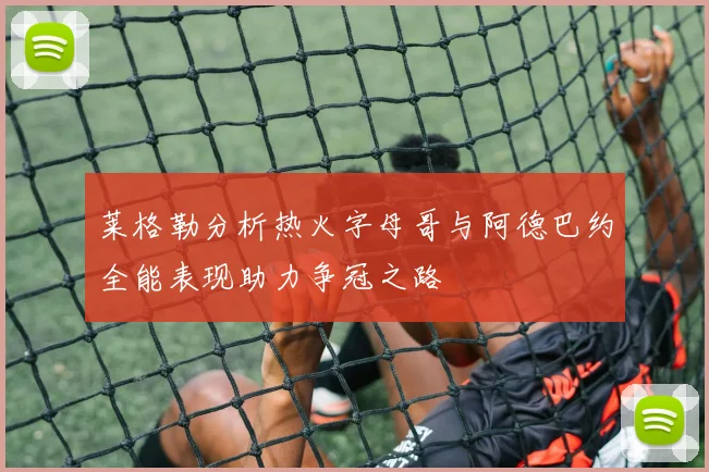 莱格勒分析热火字母哥与阿德巴约全能表现助力争冠之路