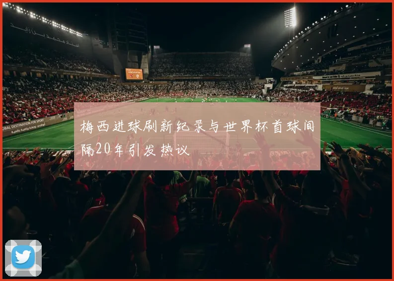梅西进球刷新纪录与世界杯首球间隔20年引发热议