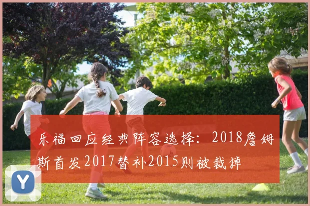 乐福回应经典阵容选择：2018詹姆斯首发2017替补2015则被裁掉