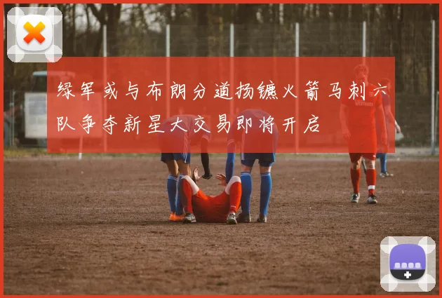 绿军或与布朗分道扬镳火箭马刺六队争夺新星大交易即将开启