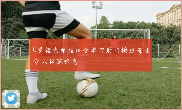 C罗错失绝佳机会单刀射门擦柱而出令人扼腕叹息