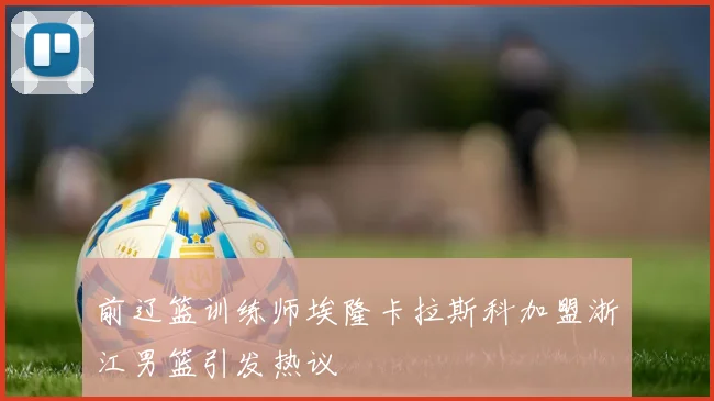 前辽篮训练师埃隆卡拉斯科加盟浙江男篮引发热议