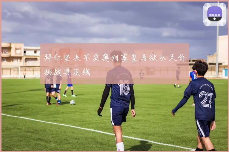 拜仁坚决不卖奥利塞皇马欲以天价挑战其底线