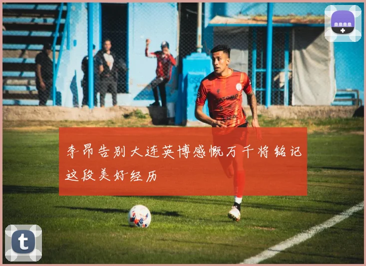 李昂告别大连英博感慨万千将铭记这段美好经历