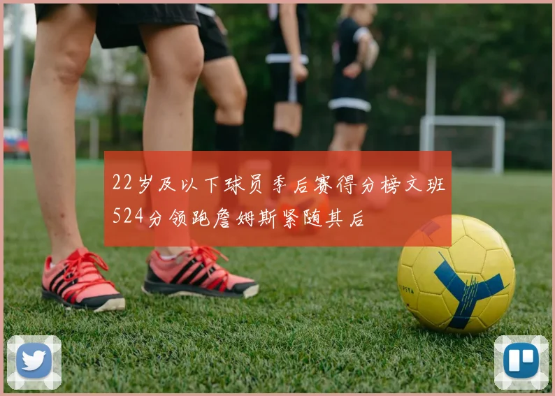 22岁及以下球员季后赛得分榜文班524分领跑詹姆斯紧随其后