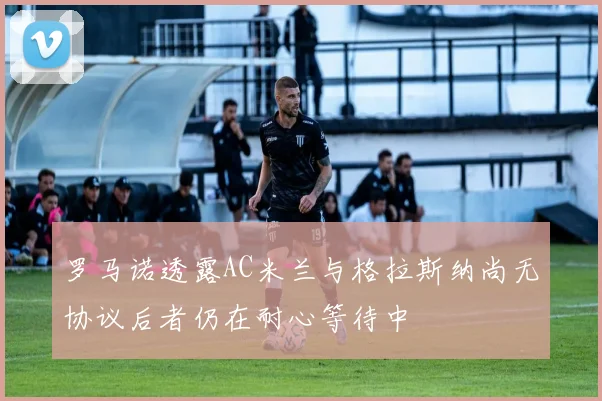 罗马诺透露AC米兰与格拉斯纳尚无协议后者仍在耐心等待中
