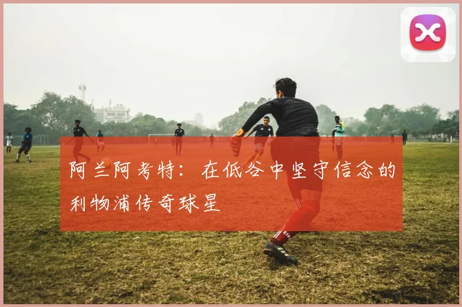 阿兰阿考特：在低谷中坚守信念的利物浦传奇球星