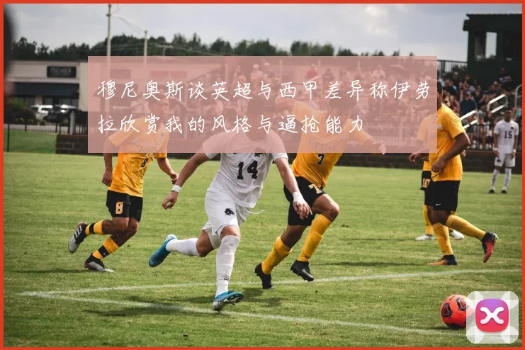 穆尼奥斯谈英超与西甲差异称伊劳拉欣赏我的风格与逼抢能力