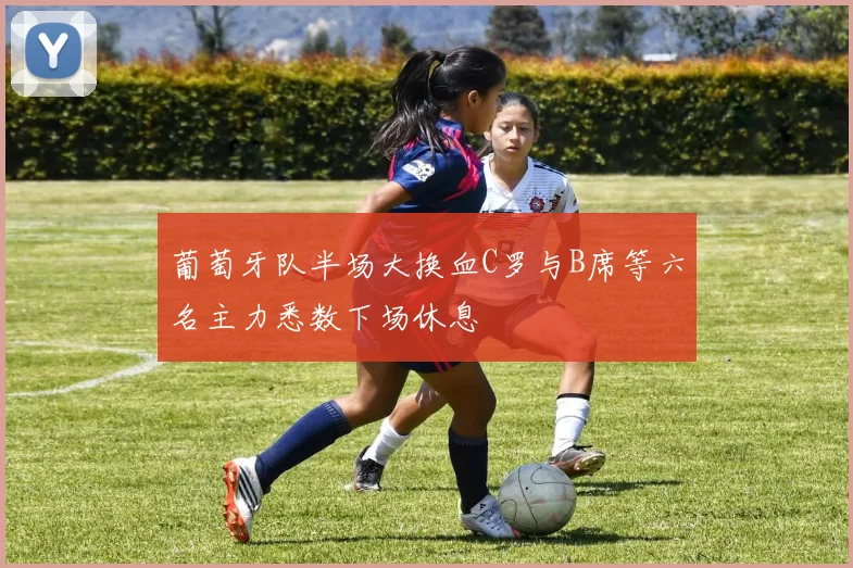 葡萄牙队半场大换血C罗与B席等六名主力悉数下场休息