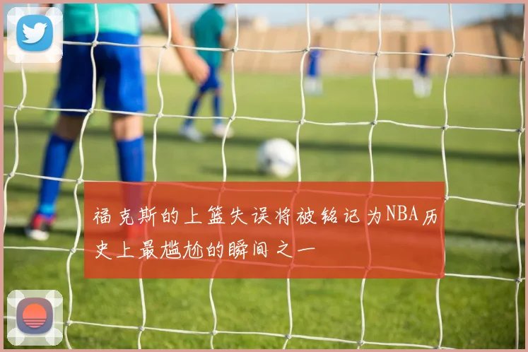 福克斯的上篮失误将被铭记为NBA历史上最尴尬的瞬间之一